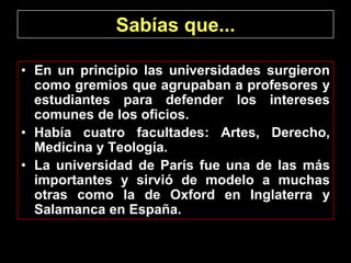 Sabías que...

• En un principio las universidades surgieron
  como gremios que agrupaban a profesores y
  estudiantes para defender los intereses
  comunes de los oficios.
• Había cuatro facultades: Artes, Derecho,
  Medicina y Teología.
• La universidad de París fue una de las más
  importantes y sirvió de modelo a muchas
  otras como la de Oxford en Inglaterra y
  Salamanca en España.
 
