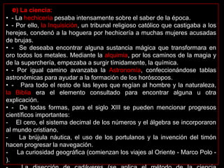 e) La ciencia:
• - La hechicería pesaba intensamente sobre el saber de la época.
• - Por ello, la Inquisición, un tribunal religioso católico que castigaba a los
herejes, condenó a la hoguera por hechicería a muchas mujeres acusadas
de brujas.
• - Se deseaba encontrar alguna sustancia mágica que transformara en
oro todos los metales. Mediante la alquimia, por los caminos de la magia y
de la superchería, empezaba a surgir tímidamente, la química.
• - Por igual camino avanzaba la Astronomía, confeccionándose tablas
astronómicas para ayudar a la formación de los horóscopos.
• - Para todo el resto de las leyes que regían al hombre y la naturaleza,
la Biblia era el elemento consultado para encontrar alguna u otra
explicación.
• - De todas formas, para el siglo XIII se pueden mencionar progresos
científicos importantes:
- El cero, el sistema decimal de los números y el álgebra se incorporaron
al mundo cristiano.
-    La brújula náutica, el uso de los portulanos y la invención del timón
hacen progresar la navegación.
- La curiosidad geográfica (comienzan los viajes al Oriente - Marco Polo -
).
 