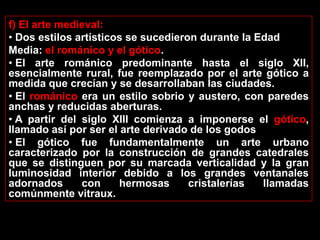f) El arte medieval:
• Dos estilos artísticos se sucedieron durante la Edad
Media: el románico y el gótico.
• El arte románico predominante hasta el siglo XII,
esencialmente rural, fue reemplazado por el arte gótico a
medida que crecían y se desarrollaban las ciudades.
• El románico era un estilo sobrio y austero, con paredes
anchas y reducidas aberturas.
• A partir del siglo XIII comienza a imponerse el gótico,
llamado así por ser el arte derivado de los godos
• El gótico fue fundamentalmente un arte urbano
caracterizado por la construcción de grandes catedrales
que se distinguen por su marcada verticalidad y la gran
luminosidad interior debido a los grandes ventanales
adornados      con     hermosas      cristalerías  llamadas
comúnmente vitraux.
 