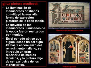 g) La pintura medieval:
• La iluminación de
    manuscritos cristianos
    constituyó la más alta
    forma de expresión
    pictórica de la edad media.
•Iluminación de manuscritos. los
    La mayoría de                  Pintura gótica
    manuscritos iluminados de
                                                Iluminación de manuscritos
    la época fueron realizados
    por monjes.
• En el periodo gótico que
    siguió, desde fin del siglo
    XII hasta el comienzo del
    renacimiento italiano, se
    introdujo un gran
    repertorio de medios
    técnicos, y la pintura dejó
    de ser exclusiva de los
    monasterios.
                                                      Pintura gótica
 
