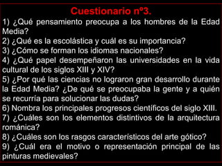 Cuestionario nº3.
1) ¿Qué pensamiento preocupa a los hombres de la Edad
Media?
2) ¿Qué es la escolástica y cuál es su importancia?
3) ¿Cómo se forman los idiomas nacionales?
4) ¿Qué papel desempeñaron las universidades en la vida
cultural de los siglos XIII y XIV?
5) ¿Por qué las ciencias no lograron gran desarrollo durante
la Edad Media? ¿De qué se preocupaba la gente y a quién
se recurría para solucionar las dudas?
6) Nombra los principales progresos científicos del siglo XIII.
7) ¿Cuáles son los elementos distintivos de la arquitectura
románica?
8) ¿Cuáles son los rasgos característicos del arte gótico?
9) ¿Cuál era el motivo o representación principal de las
pinturas medievales?
 