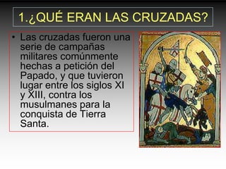 1.¿QUÉ ERAN LAS CRUZADAS?
• Las cruzadas fueron una
  serie de campañas
  militares comúnmente
  hechas a petición del
  Papado, y que tuvieron
  lugar entre los siglos XI
  y XIII, contra los
  musulmanes para la
  conquista de Tierra
  Santa.
 