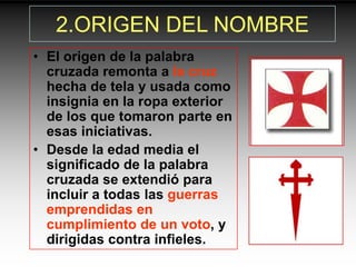 2.ORIGEN DEL NOMBRE
• El origen de la palabra
  cruzada remonta a la cruz
  hecha de tela y usada como
  insignia en la ropa exterior
  de los que tomaron parte en
  esas iniciativas.
• Desde la edad media el
  significado de la palabra
  cruzada se extendió para
  incluir a todas las guerras
  emprendidas en
  cumplimiento de un voto, y
  dirigidas contra infieles.
 