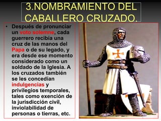 3.NOMBRAMIENTO DEL
       CABALLERO CRUZADO.
• Después de pronunciar
  un voto solemne, cada
  guerrero recibía una
  cruz de las manos del
  Papa o de su legado, y
  era desde ese momento
  considerado como un
  soldado de la Iglesia. A
  los cruzados también
  se les concedían
  indulgencias y
  privilegios temporales,
  tales como exención de
  la jurisdicción civil,
  inviolabilidad de
  personas o tierras, etc.
 