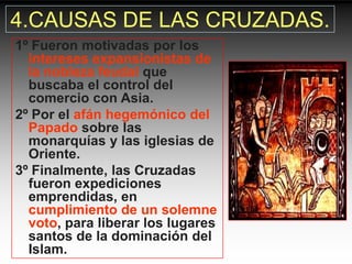4.CAUSAS DE LAS CRUZADAS.
1º Fueron motivadas por los
  intereses expansionistas de
  la nobleza feudal que
  buscaba el control del
  comercio con Asia.
2º Por el afán hegemónico del
  Papado sobre las
  monarquías y las iglesias de
  Oriente.
3º Finalmente, las Cruzadas
  fueron expediciones
  emprendidas, en
  cumplimiento de un solemne
  voto, para liberar los lugares
  santos de la dominación del
  Islam.
 