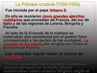 La Primera cruzada (1096-1099).
•

Fue iniciada por el papa Urbano II.

En ella se reunieron cinco grandes ejércitos
nobiliarios que procedían de Francia, del sur de
Italia y de las regiones de Lorena, Borgoña y
Flandes.
•

Al lado de la Cruzada de la nobleza se
materializó otra constituida por el pueblo llano
(campesinado y las gentes de las ciudades). La
cruzada de los pobres fue dirigida por Pedro el
Ermitaño de Francia.
•

Los cruzados logran tomar la ciudad de
Jerusalén.
•

Tras la conclusión de la primera Cruzada los
colonos europeos en el Medio Oriente
establecieron cuatro estados dirigidos según el
•

 