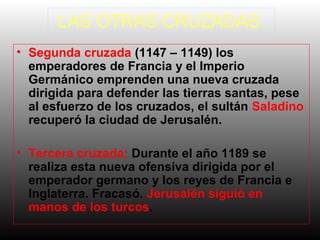 LAS OTRAS CRUZADAS.
• Segunda cruzada (1147 – 1149) los
emperadores de Francia y el Imperio
Germánico emprenden una nueva cruzada
dirigida para defender las tierras santas, pese
al esfuerzo de los cruzados, el sultán Saladino
recuperó la ciudad de Jerusalén.
• Tercera cruzada: Durante el año 1189 se
realiza esta nueva ofensiva dirigida por el
emperador germano y los reyes de Francia e
Inglaterra. Fracasó. Jerusalén siguió en
manos de los turcos.

 