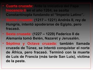 • Cuarta cruzada: Ante la iniciativa del Papa
Inocencio II en el año 1204, se asalta
Constantinopla fundando el “Imperio Latino”.
• Quinta cruzada: (1217 – 1221) Andrés II, rey de
Hungría, intentó apoderarse de Egipto, pero
fracasó.
• Sexta cruzada: (1227 – 1229) Federico II de
Alemania tomó Belén, Nazaret y Jerusalén.
• Séptima y Octava cruzada: también llamada
cruzada de Túnez, se intentó conquistar el norte
de África, pero fracasó. Terminó con la muerte
de Luis de Francia (más tarde San Luis), víctima
de la peste.

 