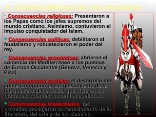 8. CONSECUENCIAS DE LAS CRUZADAS.
• Consecuencias religiosas: Presentaron a

los Papas como los jefes supremos del
mundo cristiano. Asimismo, contuvieron el
impulso conquistador del Islam.
Consecuencias

políticas: debilitaron al
feudalismo y robustecieron el poder del
rey.
Consecuencias

económicas: abrieron el
comercio del Mediterráneo a los pueblos
de Europa Occidental (Génova, Venecia y
Pisa).
Consecuencias

sociales: el desarrollo del
comercio originó el enriquecimiento de la
burguesía o clase social que vivía en las
ciudades. Además, nacen los apellidos.
Consecuencias

intelectuales: las
cruzadas produjeron un renacimiento de la
literatura, del arte y de las ciencias.

 