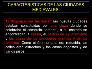 CARACTERÍSTICAS DE LAS CIUDADES
MEDIEVALES.
1) Organización territorial: las nuevas ciudades
estaban constituidas por una plaza donde se
celebraba el comercio semanal, a su costado se
encontraban la Iglesia, el palacio de Ayuntamiento
y las casas de los principales gremios y de los
patricios. Como el área urbana era reducida, las
calles eren estrechas y las casas angostas y de
varios pisos.

 