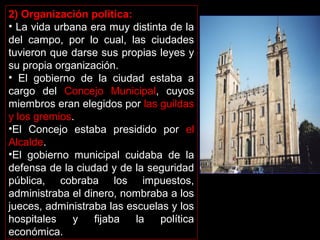 2) Organización política:
• La vida urbana era muy distinta de la
del campo, por lo cual, las ciudades
tuvieron que darse sus propias leyes y
su propia organización.
• El gobierno de la ciudad estaba a
cargo del Concejo Municipal, cuyos
miembros eran elegidos por las guildas
y los gremios.
•El Concejo estaba presidido por el
Alcalde.
•El gobierno municipal cuidaba de la
defensa de la ciudad y de la seguridad
pública, cobraba los impuestos,
administraba el dinero, nombraba a los
jueces, administraba las escuelas y los
hospitales
y
fijaba
la
política
económica.

 