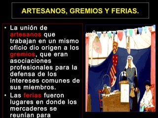 ARTESANOS, GREMIOS Y FERIAS.
• La unión de
artesanos que
trabajan en un mismo
oficio dio origen a los
gremios, que eran
asociaciones
profesionales para la
defensa de los
intereses comunes de
sus miembros.
• Las ferias fueron
lugares en donde los
mercaderes se
reunían para

 