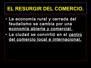 EL RESURGIR DEL COMERCIO.
• La economía rural y cerrada del
feudalismo se cambia por una
economía abierta y comercial.
• La ciudad se convirtió en el centro
del comercio local e internacional.

 