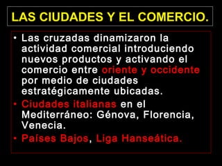 LAS CIUDADES Y EL COMERCIO.
• Las cruzadas dinamizaron la
actividad comercial introduciendo
nuevos productos y activando el
comercio entre oriente y occidente
por medio de ciudades
estratégicamente ubicadas.
• Ciudades italianas en el
Mediterráneo: Génova, Florencia,
Venecia.
• Países Bajos, Liga Hanseática.

 