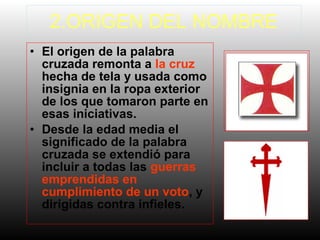 2.ORIGEN DEL NOMBRE
• El origen de la palabra
cruzada remonta a la cruz
hecha de tela y usada como
insignia en la ropa exterior
de los que tomaron parte en
esas iniciativas.
• Desde la edad media el
significado de la palabra
cruzada se extendió para
incluir a todas las guerras
emprendidas en
cumplimiento de un voto, y
dirigidas contra infieles.

 