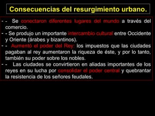 Consecuencias del resurgimiento urbano.
- - Se conectaron diferentes lugares del mundo a través del
comercio.
- - Se produjo un importante intercambio cultural entre Occidente
y Oriente (árabes y bizantinos).
- - Aumentó el poder del Rey: los impuestos que las ciudades
pagaban al rey aumentaron la riqueza de éste, y por lo tanto,
también su poder sobre los nobles.
- - Las ciudades se convirtieron en aliadas importantes de los
reyes en su lucha por consolidar el poder central y quebrantar
la resistencia de los señores feudales.

 