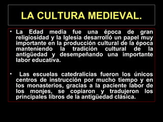 LA CULTURA MEDIEVAL.
• La Edad media fue una época de gran
religiosidad y la Iglesia desarrolló un papel muy
importante en la producción cultural de la época
manteniendo la tradición cultural de la
antigüedad y desempeñando una importante
labor educativa.
•

Las escuelas catedralicias fueron los únicos
centros de instrucción por mucho tiempo y en
los monasterios, gracias a la paciente labor de
los monjes, se copiaron y tradujeron los
principales libros de la antigüedad clásica.

 