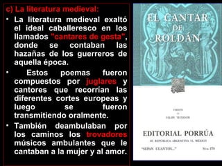 c) La literatura medieval:
• La literatura medieval exaltó
el ideal caballeresco en los
llamados "cantares de gesta",
donde se contaban las
hazañas de los guerreros de
aquella época.
•
Estos
poemas
fueron
compuestos por juglares y
cantores que recorrían las
diferentes cortes europeas y
luego
se
fueron
transmitiendo oralmente.
• También deambulaban por
los caminos los trovadores
músicos ambulantes que le
cantaban a la mujer y al amor.

 