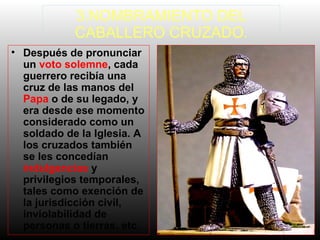 3.NOMBRAMIENTO DEL
CABALLERO CRUZADO.
• Después de pronunciar
un voto solemne, cada
guerrero recibía una
cruz de las manos del
Papa o de su legado, y
era desde ese momento
considerado como un
soldado de la Iglesia. A
los cruzados también
se les concedían
indulgencias y
privilegios temporales,
tales como exención de
la jurisdicción civil,
inviolabilidad de
personas o tierras, etc.

 