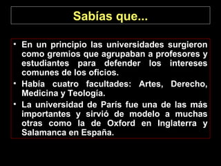 Sabías que...
• En un principio las universidades surgieron
como gremios que agrupaban a profesores y
estudiantes para defender los intereses
comunes de los oficios.
• Había cuatro facultades: Artes, Derecho,
Medicina y Teología.
• La universidad de París fue una de las más
importantes y sirvió de modelo a muchas
otras como la de Oxford en Inglaterra y
Salamanca en España.

 