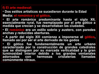 f) El arte medieval:
• Dos estilos artísticos se sucedieron durante la Edad
Media: el románico y el gótico.
• El arte románico predominante hasta el siglo XII,
esencialmente rural, fue reemplazado por el arte gótico a
medida que crecían y se desarrollaban las ciudades.
• El románico era un estilo sobrio y austero, con paredes
anchas y reducidas aberturas.
• A partir del siglo XIII comienza a imponerse el gótico,
llamado así por ser el arte derivado de los godos
• El gótico fue fundamentalmente un arte urbano
caracterizado por la construcción de grandes catedrales
que se distinguen por su marcada verticalidad y la gran
luminosidad interior debido a los grandes ventanales
adornados
con
hermosas
cristalerías
llamadas
comúnmente vitraux.

 