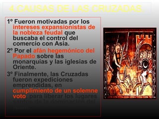4.CAUSAS DE LAS CRUZADAS.
1º Fueron motivadas por los
intereses expansionistas de
la nobleza feudal que
buscaba el control del
comercio con Asia.
2º Por el afán hegemónico del
Papado sobre las
monarquías y las iglesias de
Oriente.
3º Finalmente, las Cruzadas
fueron expediciones
emprendidas, en
cumplimiento de un solemne
voto, para liberar los lugares
santos de la dominación del
Islam.

 