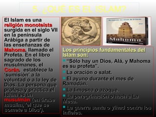 5. ¿QUÉ ES EL ISLAM?
El Islam es una
religión monoteísta
surgida en el siglo VII
en la península
Arábiga a partir de
las enseñanzas de
Mahoma, llamado el
Profeta. En el libro
sagrado de los
musulmanes, el
Corán, establece la
‘sumisión’ a la
voluntad o a la ley de
Dios. La persona que
profesa y practica el
Islam es un
musulmán (en árabe
muslim, 'el que se
somete a Dios').

Los principios fundamentales del
Islam son:
“Sólo hay un Dios, Alá, y Mahoma
es su profeta”.
La oración o salat.
El ayuno durante el mes de
Ramadán.
La limosna o azoque.
La peregrinación o hach a La
Meca.
La guerra santa o yihad contra los
infieles.

 