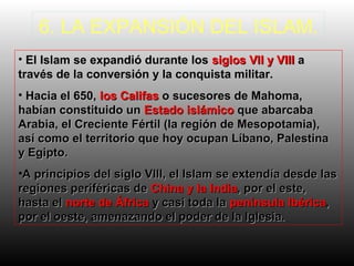 6. LA EXPANSIÓN DEL ISLAM.
• El Islam se expandió durante los siglos VII y VIII a
través de la conversión y la conquista militar.
• Hacia el 650, los Califas o sucesores de Mahoma,
habían constituido un Estado islámico que abarcaba
Arabia, el Creciente Fértil (la región de Mesopotamia),
así como el territorio que hoy ocupan Líbano, Palestina
y Egipto.
•A principios del siglo VIII, el Islam se extendía desde las
regiones periféricas de China y la India, por el este,
hasta el norte de África y casi toda la península Ibérica,
por el oeste, amenazando el poder de la Iglesia.

 