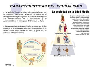 07/03/15
CARACTERISTICAS DEL FEUDALISMO
- La Sociedad feudal se caracteriza especialmente por
la sociedad jerárquica: Mientras el señor es el
encargado de dirigir la guerra, el clero es el encargado
del adoctrinamiento en el cristianismo, y el
campesinado es el encargado de trabajar la tierra el
encargado del trabajo de las tierra.
- Básicamente en el sistema feudal la condición de los
hombres se determina en relación a la propiedad de la
tierra: quien posee tierra es libre, y quien no, es
reducido a la servidumbre.
 