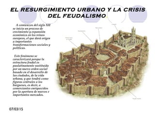07/03/15
EL RESURGIMIENTO URBANO Y LA CRISIS
DEL FEUDALISMO.
A comienzos del siglo XII
se inicia un proceso de
crecimiento y expansión
económica en los reinos
europeos, el que dará origen
a importantes
transformaciones sociales y
políticas.
Este fenómeno se
caracterizará porque la
estructura feudal es
paulatinamente sustituida
por un nuevo orden social
basado en el desarrollo de
las ciudades, de la vida
urbana, y que tendrá como
figuras centrales a los
burgueses, es decir, a
comerciantes enriquecidos
por la apertura de nuevos e
importantes mercados.
 