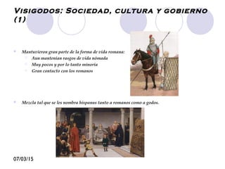 07/03/15
Visigodos: Sociedad, cultura y gobierno
(1)
 Mantuvieron gran parte de la forma de vida romana:
 Aun mantenían rasgos de vida nómada
 Muy pocos y por lo tanto minoría
 Gran contacto con los romanos
 Mezcla tal que se les nombra hispanus tanto a romanos como a godos.
 