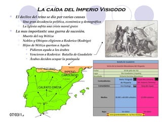 07/03/15
La caída del Imperio Visigodo
 El declive del reino se dio por varias causas
 Una gran decadencia política, económica y demográfica
 La Iglesia sufría una crisis moral grave
 La mas importante: una guerra de sucesión.
 Muerte del rey Witiza
 Nobles y Obispos eligieron a Roderico (Rodrigo)
 Hijos de Witiza querían a Aquila
 Pidieron ayuda a los árabes
 Vencieron a Roderico: Batalla de Guadalete
 Árabes deciden ocupar la península
 