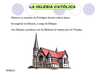 07/03/15
LA IGLESIA CATÓLICA
-Mantuvo su situación de Privilegios durante toda la época
-Se organizó en Diócesis, a cargo de Obispos
-Los Obispos, acordaron con los Bárbaros el respeto por los Templos
 