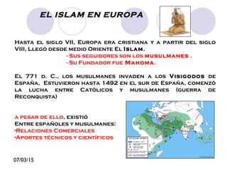 07/03/15
EL ISLAM EN EUROPA
Hasta el siglo VII, Europa era cristiana y a partir del siglo
VIII, Llegó desde medio Oriente El Islam.
- Sus seguidores son los musulmanes .
- Su Fundador fue Mahoma.
El 771 d. C., los musulmanes invaden a los Visigodos de
España, Estuvieron hasta 1492 en el sur de España, comenzó
la lucha entre Católicos y musulmanes (guerra de
Reconquista)
a pesar de ello, existió
Entre españoles y musulmanes:
-Relaciones Comerciales
-Aportes técnicos y científicos
 