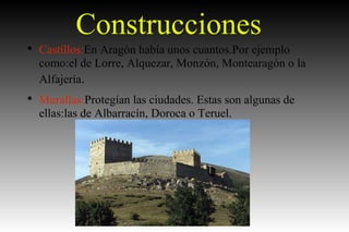 Construcciones Castillos: En Aragón había unos cuantos.Por ejemplo como:el de Lorre, Alquezar, Monzón, Montearagón o la Alfajería . Murallas: Protegían las ciudades. Estas son algunas de ellas:las de Albarracín, Doroca o Teruel. 