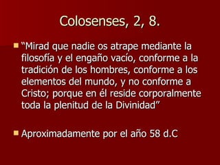 Colosenses, 2, 8. “ Mirad que nadie os atrape mediante la filosofía y el engaño vacío, conforme a la tradición de los hombres, conforme a los elementos del mundo, y no conforme a Cristo; porque en él reside corporalmente toda la plenitud de la Divinidad” Aproximadamente por el año 58 d.C 