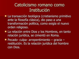 Catolicismo romano como Institución La transacción teológica (cristianismo primitivo ante la filosofía clásica), dio paso a una transformación política, como exigía el nuevo orden religioso. La relación entre Dios y los Hombres, en tanto relación jurídica, se cimentó en Roma. Pecado- culpa- arrepentimiento – gracia – restitución. Es la relación jurídica del hombre con Dios. 