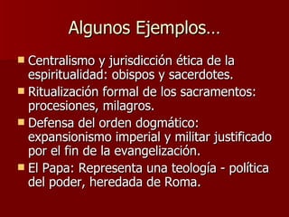 Algunos Ejemplos… Centralismo y jurisdicción ética de la espiritualidad: obispos y sacerdotes. Ritualización formal de los sacramentos: procesiones, milagros. Defensa del orden dogmático: expansionismo imperial y militar justificado por el fin de la evangelización. El Papa: Representa una teología - política del poder, heredada de Roma. 