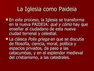 La Iglesia como Paideia En este proceso, la Iglesia se transforma en la nueva PAIDEIA:  qué y cómo  hay que enseñar al ciudadano de esta nueva ciudad terrenal y celestial. La clásica  Polis griega  en que se discutía de filosofía, ciencia, moral, política y espacios privados, da paso a las catacumbas, y en el esplendor medieval del cristianismo, a las catedrales. 