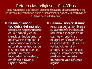 Referencias religioso – filosóficas (dos referencias que inciden en cómo se asume el conocimiento y su desarrollo. Diferenciación entre el pensamiento clásico y la cosmovisión cristiana en la edad media) Desvalorización teológica del mundo:  repercute negativamente en la filosofía y en la ciencia al deslegitimar la observación empírica, la comprensión racional y natural de los hechos del cosmos, con lo que se pierden nuestras facultades racionales y empíricas a favor el Espíritu Santo. Cosmovisión cristiana:  renuncia de los hombres a su autonomía intelectual, renuncia a indagar en un cosmos y renuncia a indagar en sí mismos sin el sostén de la Iglesia. La verdad dio un giro religioso cristiano, el que exigía el convencimiento piadoso de que este mundo no vale esfuerzo alguno. 
