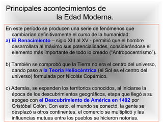 En este período se producen una serie de fenómenos que
cambiarían definitivamente el curso de la humanidad:
a) El Renacimiento – siglo XIII al XV - permitió que el hombre
desarrollara al máximo sus potencialidades, considerándose el
elemento más importante de todo lo creado (“Antropocentrismo”).
b) También se comprobó que la Tierra no era el centro del universo,
dando paso a la Teoría Heliocéntrica (el Sol es el centro del
universo) formulada por Nicolás Copérnico.
c) Además, se expanden los territorios conocidos, al iniciarse la
época de los descubrimientos geográficos, etapa que llegó a su
apogeo con el Descubrimiento de América en 1492 por
Cristóbal Colón. Con esto, el mundo se conectó, la gente se
desplazó a otros continentes, el comercio se multiplicó y las
influencias mutuas entre los pueblos se hicieron notorias.
Principales acontecimientos de
la Edad Moderna.
 