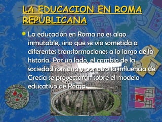 LA EDUCACION EN ROMA REPUBLICANA La educación en Roma no es algo inmutable, sino que se vio sometida a diferentes transformaciones a lo largo de la historia. Por un lado, el cambio de la sociedad romana y por otro la influencia de Grecia se proyectarán sobre el modelo educativo de Roma. 
