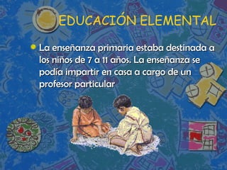 EDUCACIÓN ELEMENTAL La enseñanza primaria estaba destinada a los niños de 7 a 11 años. La enseñanza se podía impartir en casa a cargo de un profesor particular 