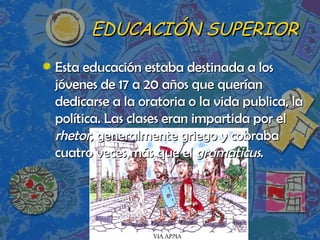 EDUCACIÓN SUPERIOR Esta educación estaba destinada a los jóvenes de 17 a 20 años que querían dedicarse a la oratoria o la vida publica, la política. Las clases eran impartida por el  rhetor , generalmente griego y cobraba cuatro veces más que el  gramaticus . 