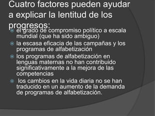 Cuatro factores pueden ayudar
a explicar la lentitud de los
progresos: el grado de compromiso político a escala
mundial (que ha sido ambiguo)
 la escasa eficacia de las campañas y los
programas de alfabetización
 los programas de alfabetización en
lenguas maternas no han contribuido
significativamente a la mejora de las
competencias
 los cambios en la vida diaria no se han
traducido en un aumento de la demanda
de programas de alfabetización.
 