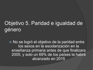Objetivo 5. Paridad e igualdad de
género
 No se logró el objetivo de la paridad entre
los sexos en la escolarización en la
enseñanza primaria antes de que finalizara
2005, y solo un 69% de los países la habrá
alcanzado en 2015
 