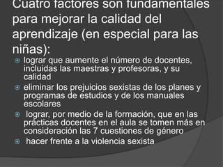 Cuatro factores son fundamentales
para mejorar la calidad del
aprendizaje (en especial para las
niñas):
 lograr que aumente el número de docentes,
incluidas las maestras y profesoras, y su
calidad
 eliminar los prejuicios sexistas de los planes y
programas de estudios y de los manuales
escolares
 lograr, por medio de la formación, que en las
prácticas docentes en el aula se tomen más en
consideración las 7 cuestiones de género
 hacer frente a la violencia sexista
 