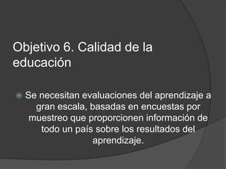 Objetivo 6. Calidad de la
educación
 Se necesitan evaluaciones del aprendizaje a
gran escala, basadas en encuestas por
muestreo que proporcionen información de
todo un país sobre los resultados del
aprendizaje.
 