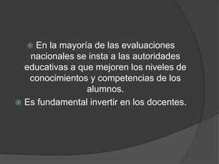  En la mayoría de las evaluaciones
nacionales se insta a las autoridades
educativas a que mejoren los niveles de
conocimientos y competencias de los
alumnos.
 Es fundamental invertir en los docentes.
 