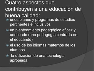Cuatro aspectos que
contribuyen a una educación de
buena calidad:
 unos planes y programas de estudios
pertinentes e inclusivos
 un planteamiento pedagógico eficaz y
adecuado (una pedagogía centrada en
el educando)
 el uso de los idiomas maternos de los
alumnos
 la utilización de una tecnología
apropiada.
 